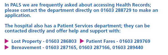 In PALS we are frequently asked about accessing Health Records. Please contact the department directly in 01603 288729 to make an application. The hospital also has a Patient Services department who can be contacted directly. Lost property 01603 286803. Patient Fares 01603 289769. Bereavement 01603 287165 or 01603 287166 or 01603 289440.