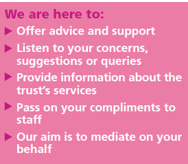 We are here to offer advice and support. Listen to your concerns, suggestions or queries. Provide information about the trust's services. Pass on your compliments to staff. Our aim is to mediate on your behalf.